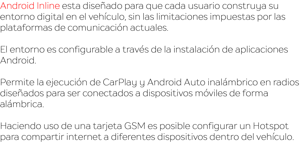 Android Inline esta diseñado para que cada usuario construya su entorno digital en el vehículo, sin las limitaciones impuestas por las plataformas de comunicación actuales. El entorno es configurable a través de la instalación de aplicaciones Android. Permite la ejecución de CarPlay y Android Auto inalámbrico en radios diseñados para ser conectados a dispositivos móviles de forma alámbrica. Haciendo uso de una tarjeta GSM es posible configurar un Hotspot para compartir internet a diferentes dispositivos dentro del vehículo.